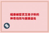绪康破壁灵芝孢子粉的神奇功效与健康益处