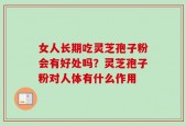 女人长期吃灵芝孢子粉会有好处吗？灵芝孢子粉对人体有什么作用