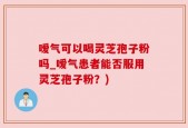 嗳气可以喝灵芝孢子粉吗_嗳气患者能否服用灵芝孢子粉？)