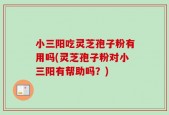 小三阳吃灵芝孢子粉有用吗(灵芝孢子粉对小三阳有帮助吗？)