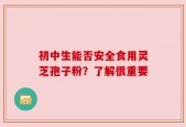 初中生能否安全食用灵芝孢子粉？了解很重要