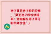 孢子灵芝孢子粉的价格_“灵芝孢子粉价格指南：全面解析孢子灵芝粉市场价值”)