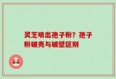 灵芝喷出孢子粉？孢子粉破壳与破壁区别