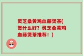 灵芝桑黄鸡血藤煲茶(煲什么好？灵芝桑黄鸡血藤煲茶推荐！)