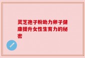 灵芝孢子粉助力卵子健康提升女性生育力的秘密