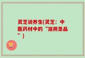 灵芝说养生(灵芝：中医药材中的“滋阴圣品”)