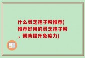什么灵芝孢子粉推荐(推荐好用的灵芝孢子粉，帮助提升免疫力)