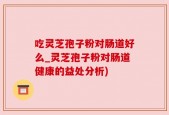 吃灵芝孢子粉对肠道好么_灵芝孢子粉对肠道健康的益处分析)