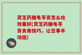 灵芝药膳龟苓膏怎么吃效果好(灵芝药膳龟苓膏食用技巧，让您事半功倍)