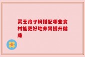 灵芝孢子粉搭配哪些食材能更好地养胃提升健康