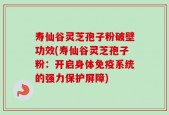 寿仙谷灵芝孢子粉破壁功效(寿仙谷灵芝孢子粉：开启身体免疫系统的强力保护屏障)