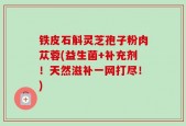 铁皮石斛灵芝孢子粉肉苁蓉(益生菌+补充剂！天然滋补一网打尽！)