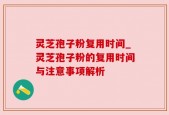灵芝孢子粉复用时间_灵芝孢子粉的复用时间与注意事项解析