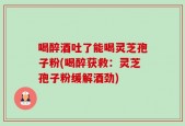 喝醉酒吐了能喝灵芝孢子粉(喝醉获救：灵芝孢子粉缓解酒劲)