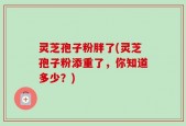 灵芝孢子粉胖了(灵芝孢子粉添重了，你知道多少？)