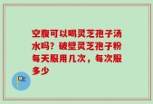空腹可以喝灵芝孢子汤水吗？破壁灵芝孢子粉每天服用几次，每次服多少