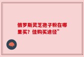 俄罗斯灵芝孢子粉在哪里买？佳购买途径”
