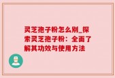 灵芝孢子粉怎么别_探索灵芝孢子粉：全面了解其功效与使用方法