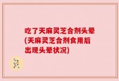 吃了天麻灵芝合剂头晕(天麻灵芝合剂食用后出现头晕状况)