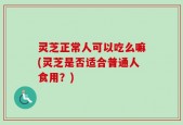 灵芝正常人可以吃么嘛(灵芝是否适合普通人食用？)