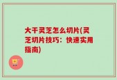 大干灵芝怎么切片(灵芝切片技巧：快速实用指南)