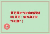 灵芝是补气补血的药材吗(灵芝：能否真正补气补血？)