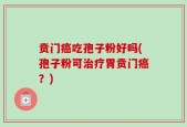 贲门癌吃孢子粉好吗(孢子粉可治疗胃贲门癌？)