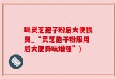 喝灵芝孢子粉后大便很臭_“灵芝孢子粉服用后大便异味增强”)