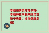 幸福来牌灵芝孢子粉(幸福种在幸福来牌灵芝孢子粉里，让你健康幸福)