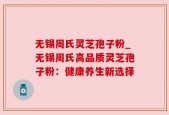 无锡周氏灵芝孢子粉_无锡周氏高品质灵芝孢子粉：健康养生新选择