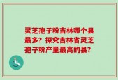 灵芝孢子粉吉林哪个县最多？探究吉林省灵芝孢子粉产量最高的县？