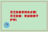 灵芝胶囊胃镜有必要(灵芝胶囊：胃部健康守护神)
