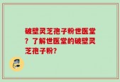 破壁灵芝孢子粉世医堂？了解世医堂的破壁灵芝孢子粉？