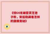《惊64克破壁灵芝孢子粉，背后隐藏着怎样的健康奥秘》