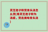灵芝孢子粉煲骨头汤怎么煲(用灵芝孢子粉为汤底，煲出美味骨头汤)