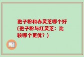孢子粉和赤灵芝哪个好(孢子粉与红灵芝：比较哪个更优？)