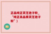 正品纯正灵芝孢子粉_“纯正高品质灵芝孢子粉”)