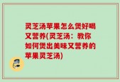 灵芝汤苹果怎么煲好喝又营养(灵芝汤：教你如何煲出美味又营养的苹果灵芝汤)