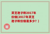 灵芝孢子粉2017年价格(2017年灵芝孢子粉价格是多少？)