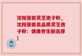 沈阳张岩灵芝孢子粉_沈阳张岩高品质灵芝孢子粉：健康养生新选择)