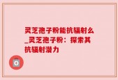 灵芝孢子粉能抗辐射么_灵芝孢子粉：探索其抗辐射潜力