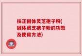 扶正固体灵芝孢子粉(固体灵芝孢子粉的功效及使用方法)