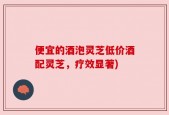 便宜的酒泡灵芝低价酒配灵芝，疗效显著)