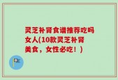 灵芝补肾食谱推荐吃吗女人(10款灵芝补肾美食，女性必吃！)