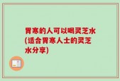 胃寒的人可以喝灵芝水(适合胃寒人士的灵芝水分享)