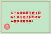 五十岁能喝灵芝孢子粉吗？灵芝孢子粉的适宜人群及注意事项？