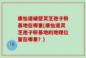 康怡道破壁灵芝孢子粉基地在哪里(康怡道灵芝孢子粉基地的地理位置在哪里？)
