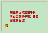 破壁黄山灵芝孢子粉(黄山灵芝孢子粉：开启健康新生活)