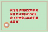 灵芝孢子粉便宜的贵的有什么区别(区分灵芝孢子粉便宜与昂贵的基本差异)