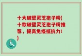 十大破壁灵芝孢子粉(十款破壁灵芝孢子粉推荐，提高免疫抵抗力！)